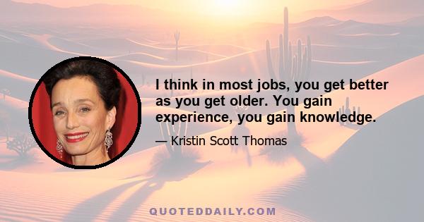 I think in most jobs, you get better as you get older. You gain experience, you gain knowledge.