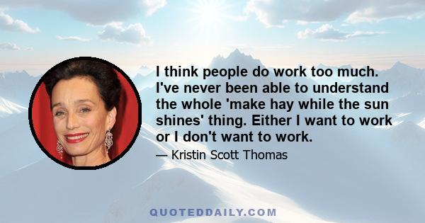 I think people do work too much. I've never been able to understand the whole 'make hay while the sun shines' thing. Either I want to work or I don't want to work.