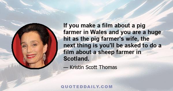 If you make a film about a pig farmer in Wales and you are a huge hit as the pig farmer's wife, the next thing is you'll be asked to do a film about a sheep farmer in Scotland.