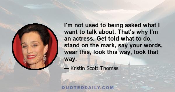 I'm not used to being asked what I want to talk about. That's why I'm an actress. Get told what to do, stand on the mark, say your words, wear this, look this way, look that way.