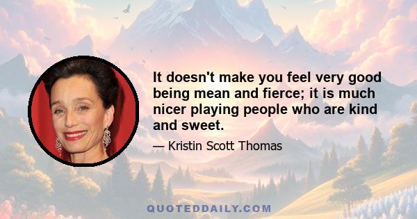 It doesn't make you feel very good being mean and fierce; it is much nicer playing people who are kind and sweet.