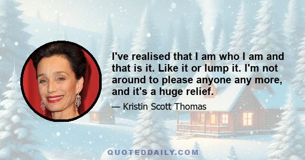 I've realised that I am who I am and that is it. Like it or lump it. I'm not around to please anyone any more, and it's a huge relief.