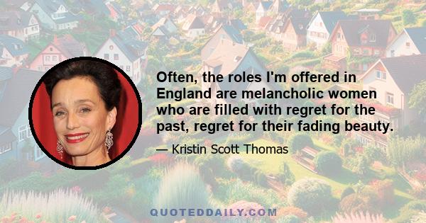 Often, the roles I'm offered in England are melancholic women who are filled with regret for the past, regret for their fading beauty.