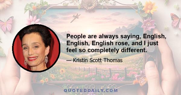 People are always saying, English, English, English rose, and I just feel so completely different.