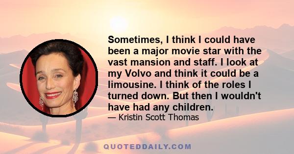 Sometimes, I think I could have been a major movie star with the vast mansion and staff. I look at my Volvo and think it could be a limousine. I think of the roles I turned down. But then I wouldn't have had any