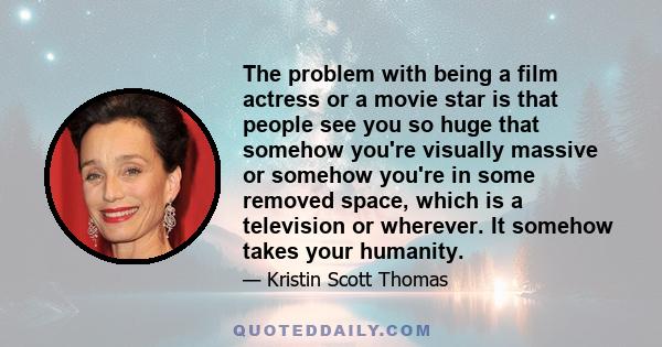 The problem with being a film actress or a movie star is that people see you so huge that somehow you're visually massive or somehow you're in some removed space, which is a television or wherever. It somehow takes your 