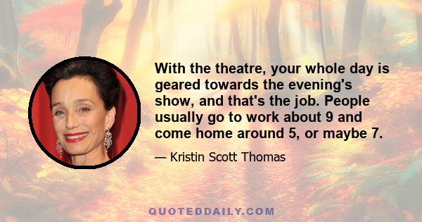 With the theatre, your whole day is geared towards the evening's show, and that's the job. People usually go to work about 9 and come home around 5, or maybe 7.