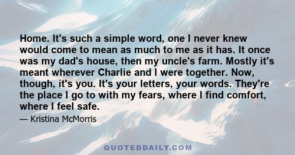 Home. It's such a simple word, one I never knew would come to mean as much to me as it has. It once was my dad's house, then my uncle's farm. Mostly it's meant wherever Charlie and I were together. Now, though, it's