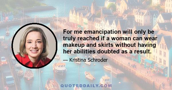 For me emancipation will only be truly reached if a woman can wear makeup and skirts without having her abilities doubted as a result.