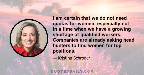 I am certain that we do not need quotas for women, especially not in a time when we have a growing shortage of qualified workers. Companies are already asking head hunters to find women for top positions.