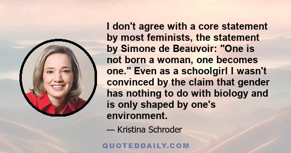 I don't agree with a core statement by most feminists, the statement by Simone de Beauvoir: One is not born a woman, one becomes one. Even as a schoolgirl I wasn't convinced by the claim that gender has nothing to do