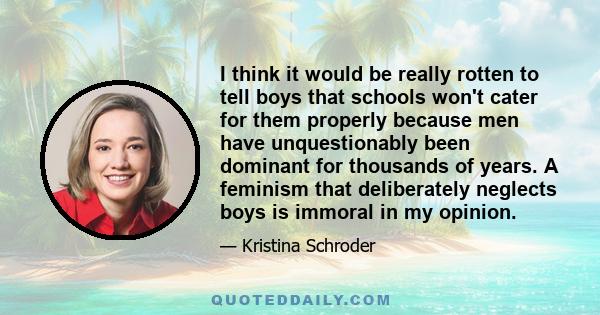 I think it would be really rotten to tell boys that schools won't cater for them properly because men have unquestionably been dominant for thousands of years. A feminism that deliberately neglects boys is immoral in my 