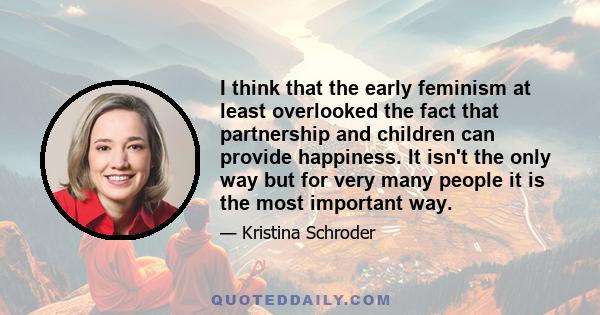 I think that the early feminism at least overlooked the fact that partnership and children can provide happiness. It isn't the only way but for very many people it is the most important way.