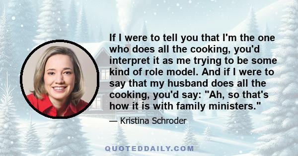 If I were to tell you that I'm the one who does all the cooking, you'd interpret it as me trying to be some kind of role model. And if I were to say that my husband does all the cooking, you'd say: Ah, so that's how it