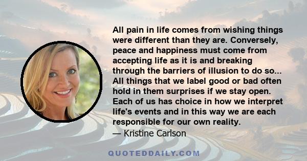 All pain in life comes from wishing things were different than they are. Conversely, peace and happiness must come from accepting life as it is and breaking through the barriers of illusion to do so... All things that