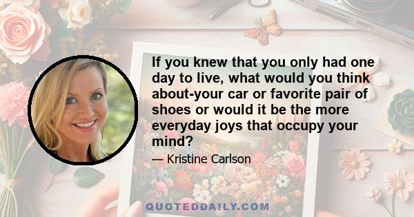 If you knew that you only had one day to live, what would you think about-your car or favorite pair of shoes or would it be the more everyday joys that occupy your mind?