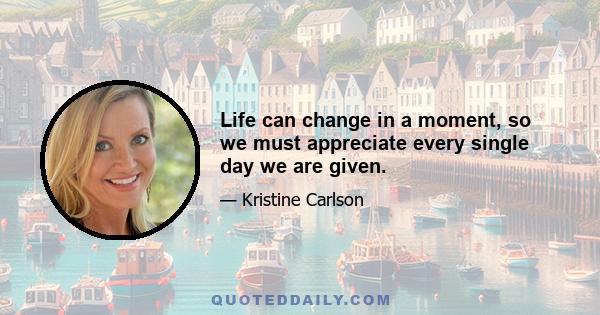 Life can change in a moment, so we must appreciate every single day we are given.