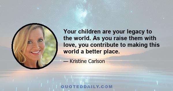 Your children are your legacy to the world. As you raise them with love, you contribute to making this world a better place.