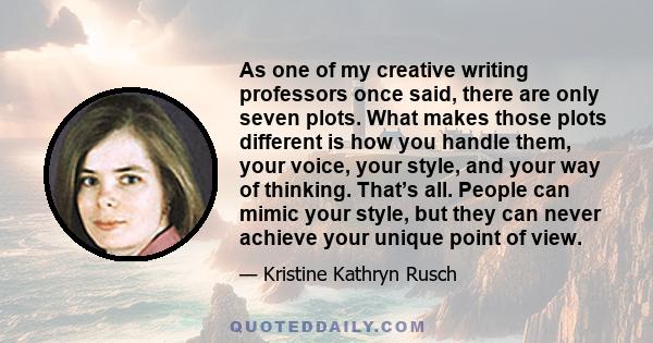 As one of my creative writing professors once said, there are only seven plots. What makes those plots different is how you handle them, your voice, your style, and your way of thinking. That’s all. People can mimic