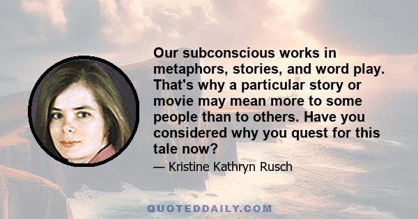 Our subconscious works in metaphors, stories, and word play. That's why a particular story or movie may mean more to some people than to others. Have you considered why you quest for this tale now?