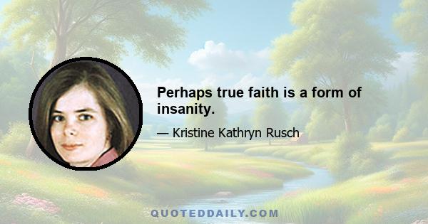 Perhaps true faith is a form of insanity.