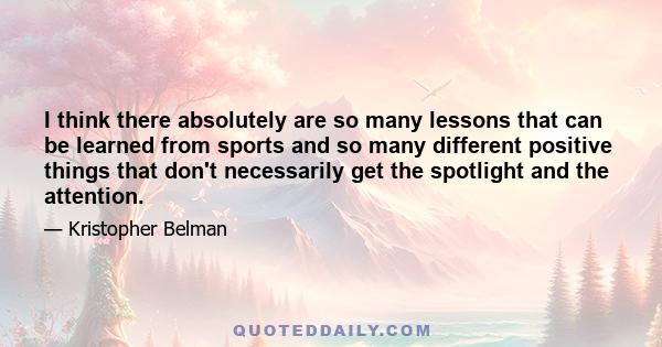 I think there absolutely are so many lessons that can be learned from sports and so many different positive things that don't necessarily get the spotlight and the attention.