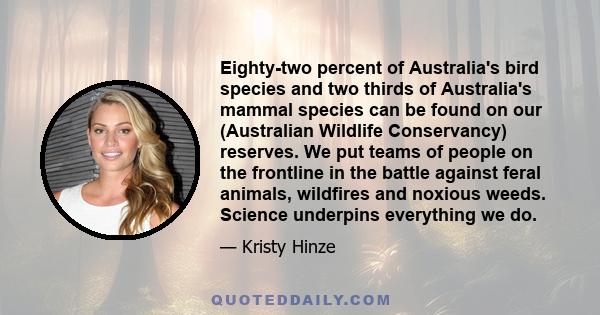 Eighty-two percent of Australia's bird species and two thirds of Australia's mammal species can be found on our (Australian Wildlife Conservancy) reserves. We put teams of people on the frontline in the battle against