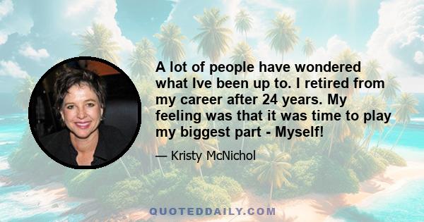 A lot of people have wondered what Ive been up to. I retired from my career after 24 years. My feeling was that it was time to play my biggest part - Myself!