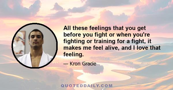 All these feelings that you get before you fight or when you're fighting or training for a fight, it makes me feel alive, and I love that feeling.