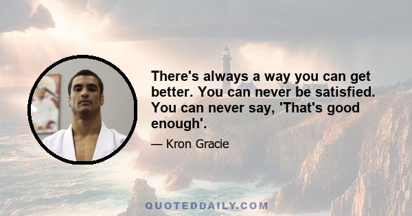 There's always a way you can get better. You can never be satisfied. You can never say, 'That's good enough'.