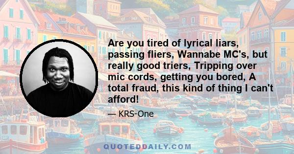 Are you tired of lyrical liars, passing fliers, Wannabe MC's, but really good triers, Tripping over mic cords, getting you bored, A total fraud, this kind of thing I can't afford!