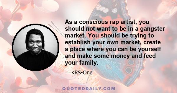 As a conscious rap artist, you should not want to be in a gangster market. You should be trying to establish your own market, create a place where you can be yourself and make some money and feed your family.