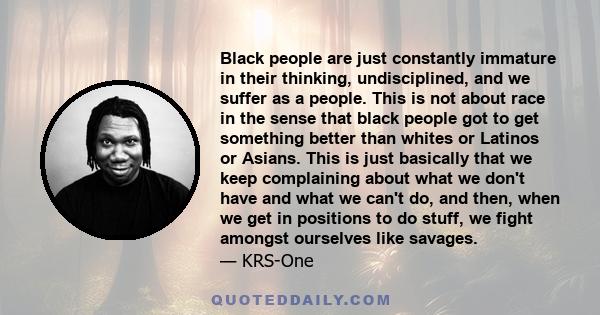 Black people are just constantly immature in their thinking, undisciplined, and we suffer as a people. This is not about race in the sense that black people got to get something better than whites or Latinos or Asians.