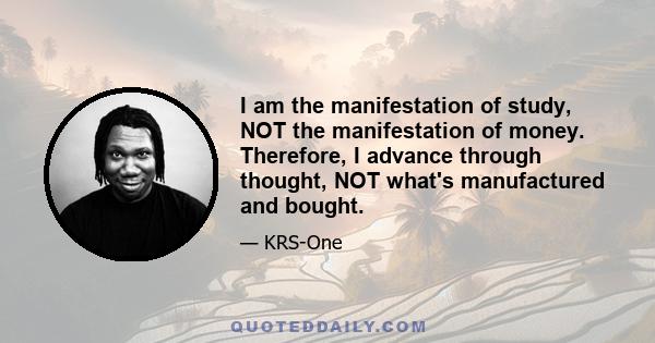 I am the manifestation of study, NOT the manifestation of money. Therefore, I advance through thought, NOT what's manufactured and bought.