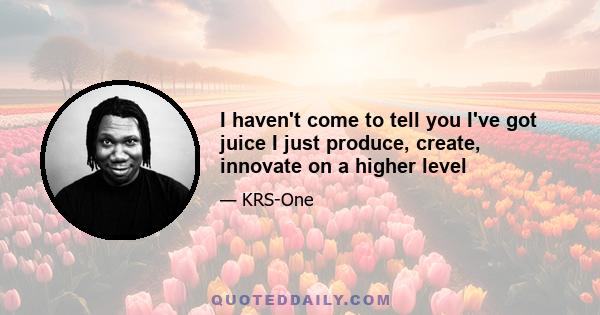 I haven't come to tell you I've got juice I just produce, create, innovate on a higher level