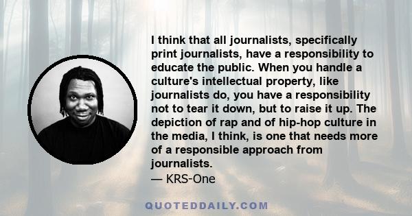 I think that all journalists, specifically print journalists, have a responsibility to educate the public. When you handle a culture's intellectual property, like journalists do, you have a responsibility not to tear it 