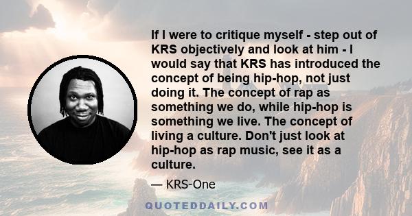 If I were to critique myself - step out of KRS objectively and look at him - I would say that KRS has introduced the concept of being hip-hop, not just doing it. The concept of rap as something we do, while hip-hop is