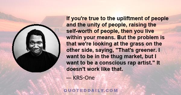 If you're true to the upliftment of people and the unity of people, raising the self-worth of people, then you live within your means. But the problem is that we're looking at the grass on the other side, saying, That's 