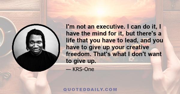 I'm not an executive. I can do it, I have the mind for it, but there's a life that you have to lead, and you have to give up your creative freedom. That's what I don't want to give up.