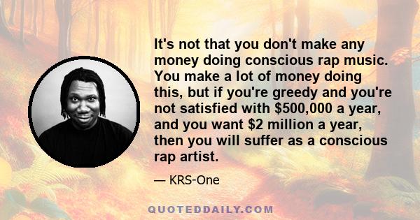 It's not that you don't make any money doing conscious rap music. You make a lot of money doing this, but if you're greedy and you're not satisfied with $500,000 a year, and you want $2 million a year, then you will