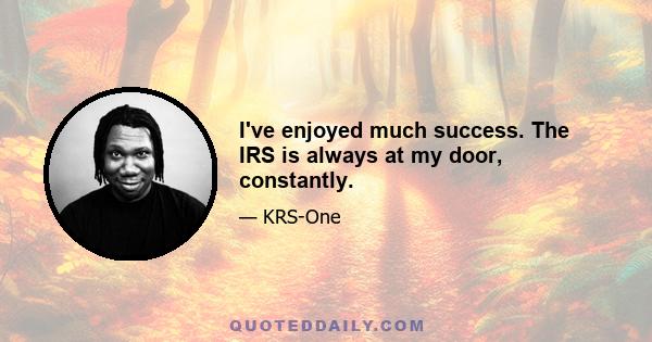 I've enjoyed much success. The IRS is always at my door, constantly.