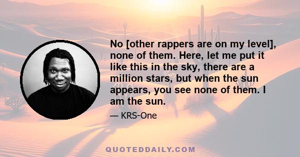 No [other rappers are on my level], none of them. Here, let me put it like this in the sky, there are a million stars, but when the sun appears, you see none of them. I am the sun.