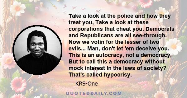 Take a look at the police and how they treat you, Take a look at these corporations that cheat you. Democrats and Republicans are all see-through. Now we votin for the lesser of two evils... Man, don't let 'em deceive