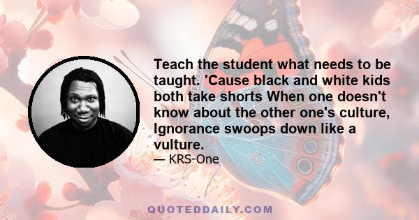 Teach the student what needs to be taught. 'Cause black and white kids both take shorts When one doesn't know about the other one's culture, Ignorance swoops down like a vulture.