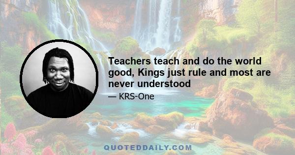 Teachers teach and do the world good, Kings just rule and most are never understood