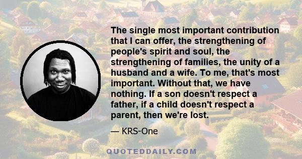 The single most important contribution that I can offer, the strengthening of people's spirit and soul, the strengthening of families, the unity of a husband and a wife. To me, that's most important. Without that, we