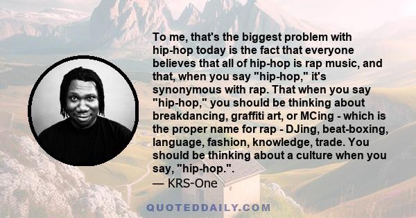 To me, that's the biggest problem with hip-hop today is the fact that everyone believes that all of hip-hop is rap music, and that, when you say hip-hop, it's synonymous with rap. That when you say hip-hop, you should