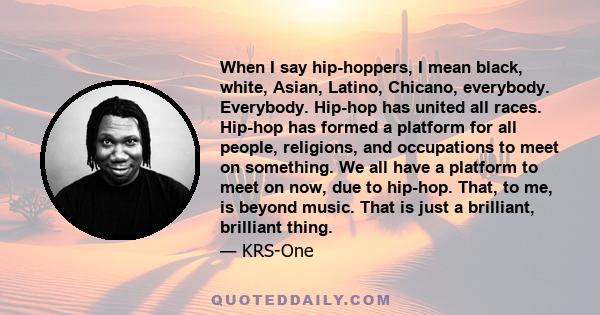 When I say hip-hoppers, I mean black, white, Asian, Latino, Chicano, everybody. Everybody. Hip-hop has united all races. Hip-hop has formed a platform for all people, religions, and occupations to meet on something. We