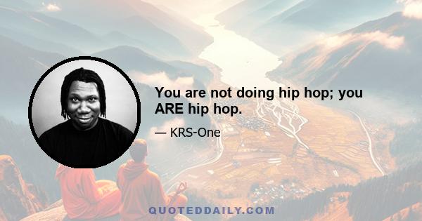 You are not doing hip hop; you ARE hip hop.