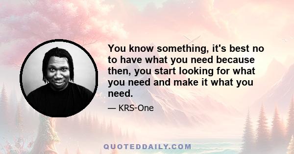 You know something, it's best no to have what you need because then, you start looking for what you need and make it what you need.